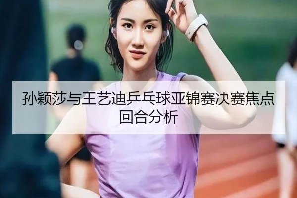 孙颖莎与王艺迪乒乓球亚锦赛决赛焦点回合分析（360app）