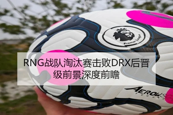RNG战队淘汰赛击败DRX后晋级前景深度前瞻（360app）
